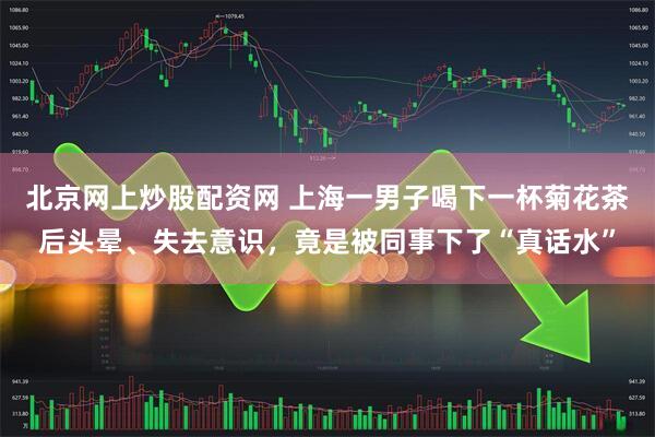 北京网上炒股配资网 上海一男子喝下一杯菊花茶后头晕、失去意识，竟是被同事下了“真话水”
