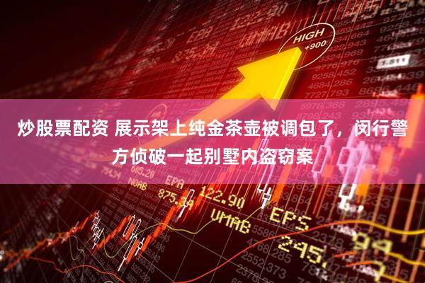 炒股票配资 展示架上纯金茶壶被调包了，闵行警方侦破一起别墅内盗窃案