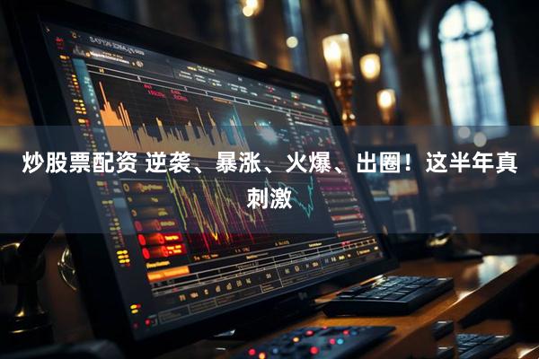 炒股票配资 逆袭、暴涨、火爆、出圈！这半年真刺激