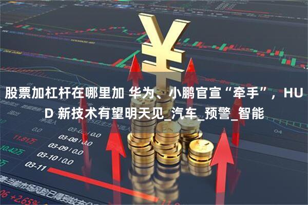 股票加杠杆在哪里加 华为、小鹏官宣“牵手”，HUD 新技术有望明天见_汽车_预警_智能