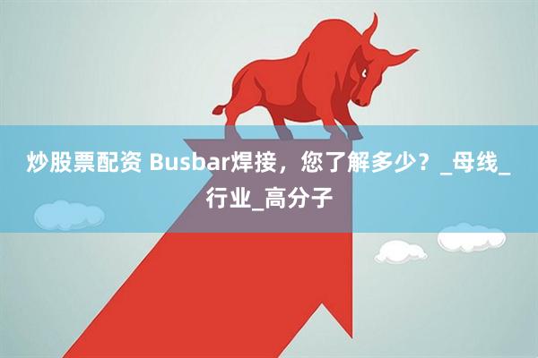 炒股票配资 Busbar焊接，您了解多少？_母线_行业_高分子