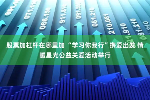 股票加杠杆在哪里加 “学习你我行”携爱出发 情暖星光公益关爱活动举行