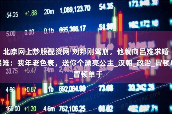 北京网上炒股配资网 刘邦刚驾崩，他就向吕雉求婚，吕雉：我年老色衰，送你个漂亮公主_汉朝_政治_冒顿单于