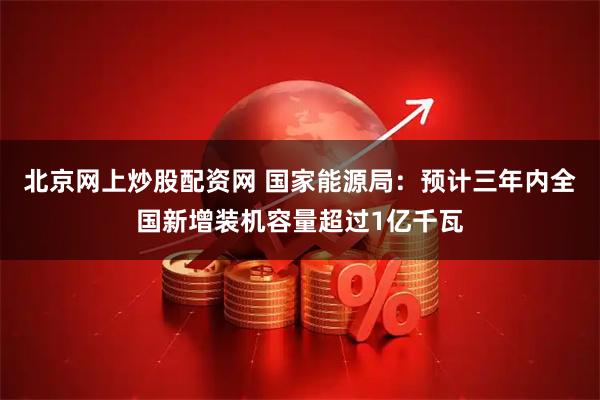 北京网上炒股配资网 国家能源局：预计三年内全国新增装机容量超过1亿千瓦