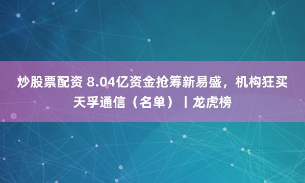 炒股票配资 8.04亿资金抢筹新易盛，机构狂买天孚通信（名单）丨龙虎榜