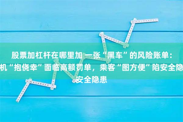 股票加杠杆在哪里加 一张“黑车”的风险账单：司机“抱侥幸”面临高额罚单，乘客“图方便”陷安全隐患