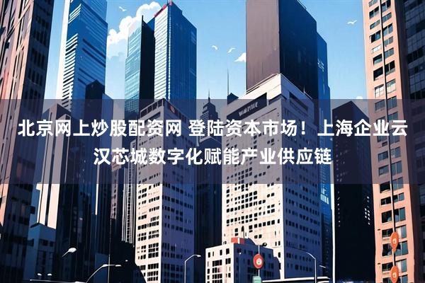 北京网上炒股配资网 登陆资本市场！上海企业云汉芯城数字化赋能产业供应链