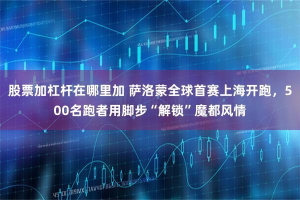 股票加杠杆在哪里加 萨洛蒙全球首赛上海开跑，500名跑者用脚步“解锁”魔都风情