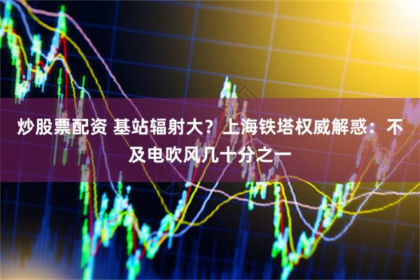 炒股票配资 基站辐射大？上海铁塔权威解惑：不及电吹风几十分之一