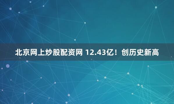 北京网上炒股配资网 12.43亿！创历史新高