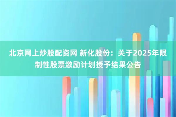 北京网上炒股配资网 新化股份：关于2025年限制性股票激励计划授予结果公告