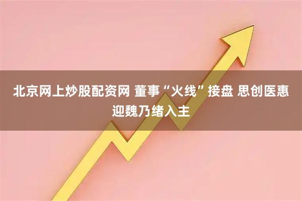 北京网上炒股配资网 董事“火线”接盘 思创医惠迎魏乃绪入主