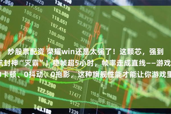 炒股票配资 荣耀win还是太强了！这颗芯，强到终结卡顿；电池强到续航封神“灭霸”！稳帧超5小时，帧率走成直线——游戏在变，流畅永远不变。0卡顿、0抖动、0拖影，这种旗舰性能才能让你游戏里赢得干脆加上巨无霸电池加持，一直玩，一直稳。荣耀WIN系列，值得期待一波！